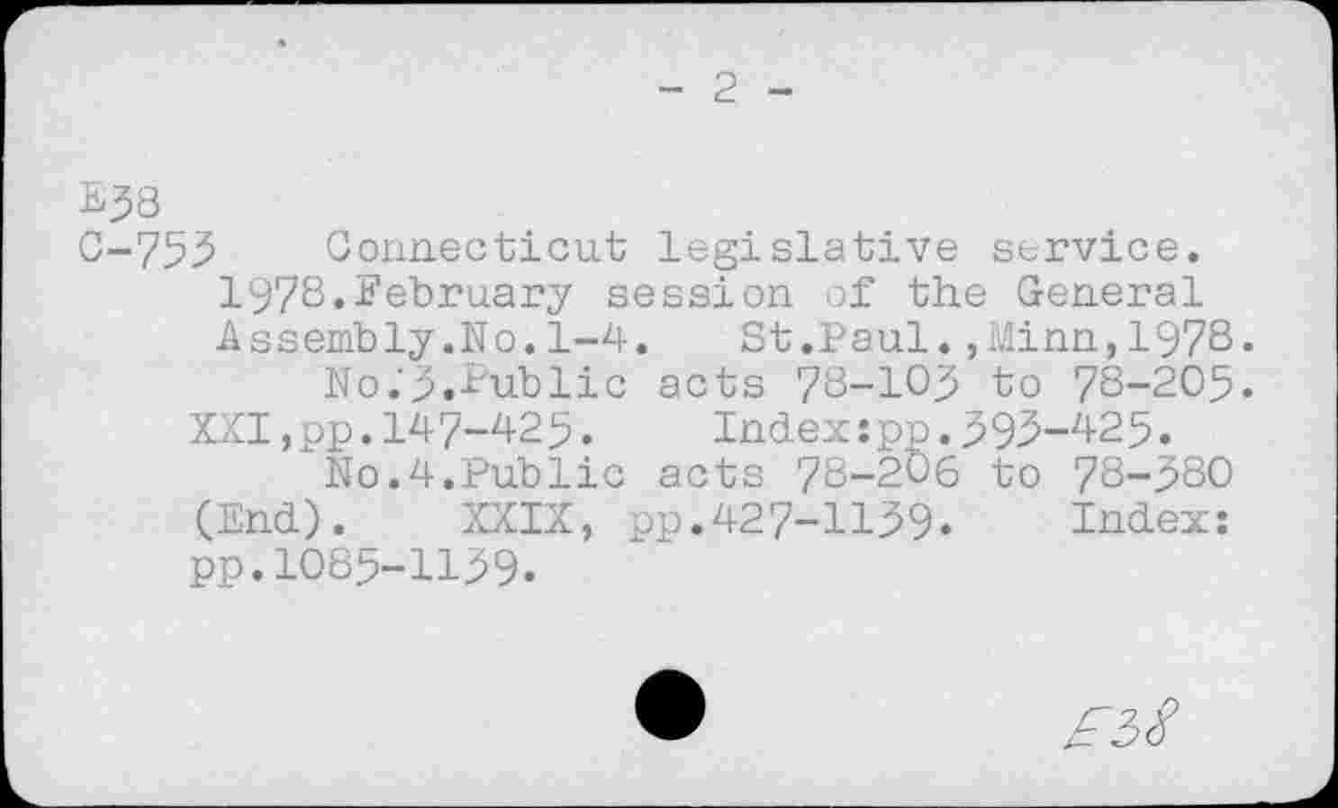 ﻿E38
C-755 Connecticut legislative service. 1978.February session of the General Assembly.No.1-4. St.Paul.,Minn,1978«
No.’p.Public acts 78-103 to 78-205. XXI,pp.147-425. Index:pp.393-425.
No.4.Public acts 78-206 to 78-580 (End). XXIX, pp.427-1139. Index: pp.1085-1139.
£38